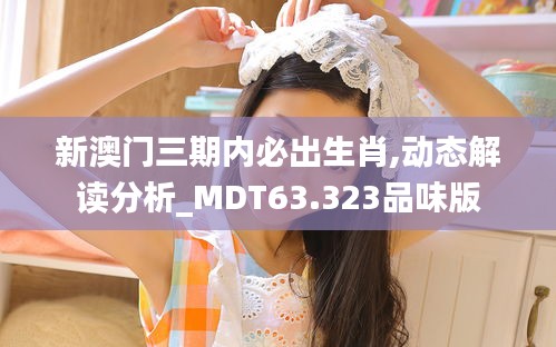 新澳门三期内必出生肖,动态解读分析_MDT63.323品味版