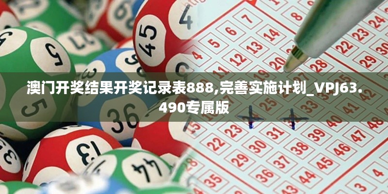 澳门开奖结果开奖记录表888,完善实施计划_VPJ63.490专属版