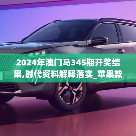 2024年澳门马345期开奖结果,时代资料解释落实_苹果款5.510