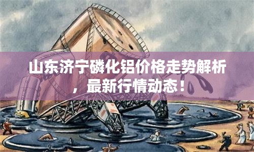 山东济宁磷化铝价格走势解析，最新行情动态！