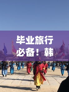 毕业旅行必备！韩国旅游攻略全解析