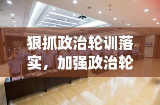 狠抓政治轮训落实，加强政治轮训工作 