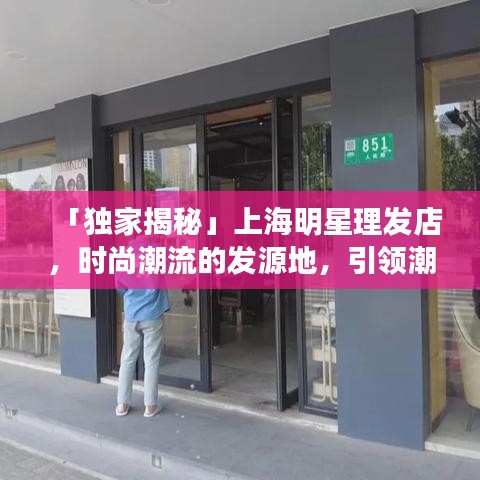 「独家揭秘」上海明星理发店，时尚潮流的发源地，引领潮流风向标！