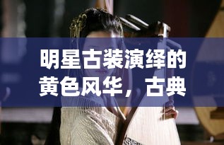 明星古装演绎的黄色风华，古典韵味与现代魅力完美结合