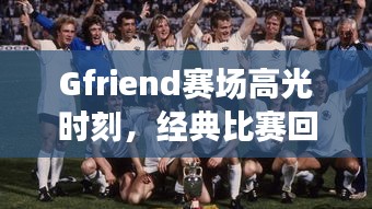 Gfriend赛场高光时刻，经典比赛回顾