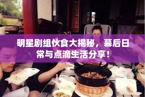 明星剧组伙食大揭秘，幕后日常与点滴生活分享！