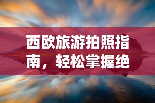 西欧旅游拍照指南，轻松掌握绝美风光摄影秘籍