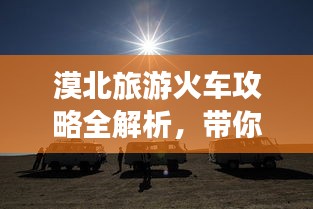 漠北旅游火车攻略全解析，带你畅游神秘之旅！