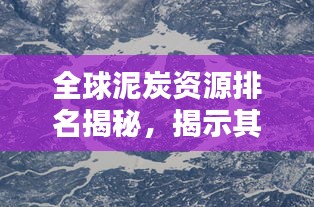 全球泥炭资源排名揭秘，揭示其在世界资源格局中的关键地位