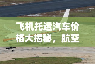 飞机托运汽车价格大揭秘，航空运输汽车成本详解