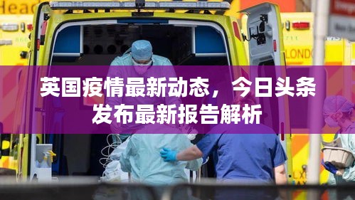 英国疫情最新动态，今日头条发布最新报告解析