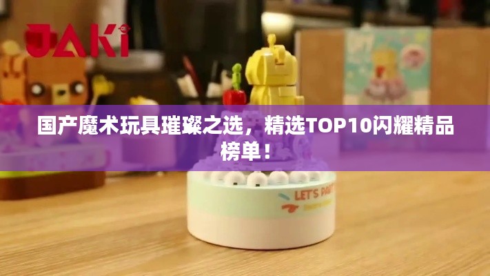 国产魔术玩具璀璨之选，精选TOP10闪耀精品榜单！